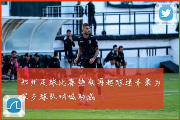 郑州足球比赛热潮再起球迷齐聚为家乡球队呐喊助威