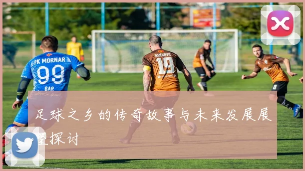 足球之乡的传奇故事与未来发展展望探讨