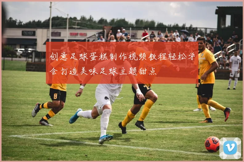 创意足球蛋糕制作视频教程轻松学会打造美味足球主题甜点